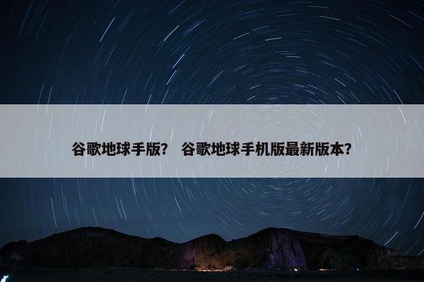 谷歌地球手版？ 谷歌地球手机版最新版本？