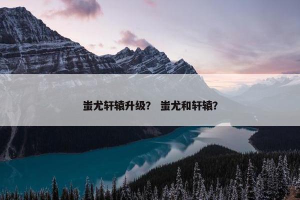 蚩尤轩辕升级？ 蚩尤和轩辕？