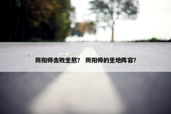 阴阳师击败坐熬？ 阴阳师的坐地阵容？