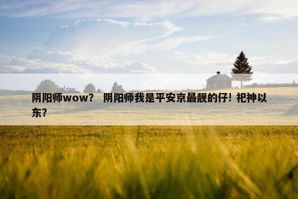 阴阳师wow？ 阴阳师我是平安京最靓的仔! 祀神以东？