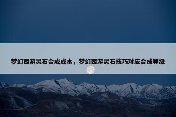 梦幻西游灵石合成成本，梦幻西游灵石技巧对应合成等级