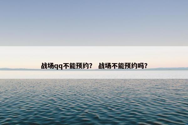 战场qq不能预约？ 战场不能预约吗？