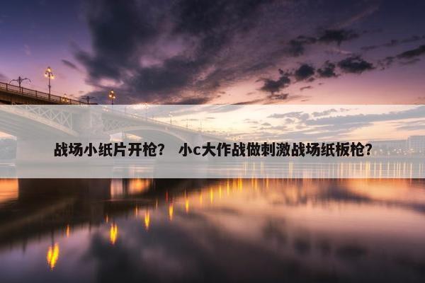 战场小纸片开枪？ 小c大作战做刺激战场纸板枪？
