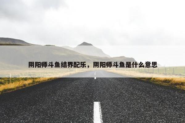 阴阳师斗鱼结界配乐，阴阳师斗鱼是什么意思