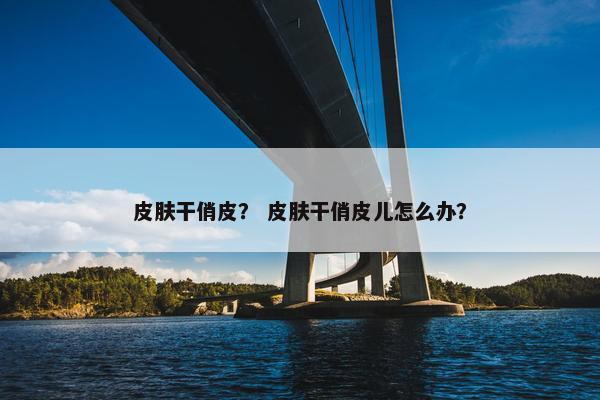 皮肤干俏皮？ 皮肤干俏皮儿怎么办？