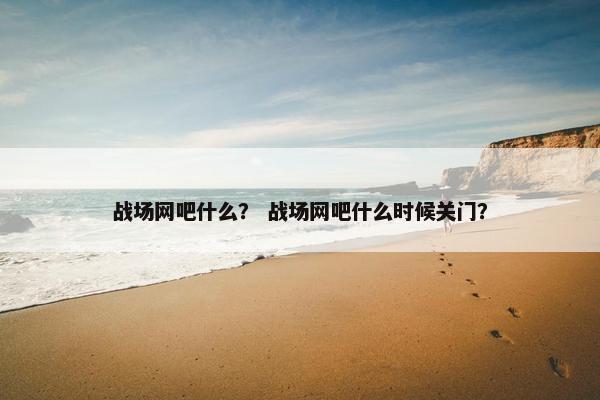 战场网吧什么？ 战场网吧什么时候关门？