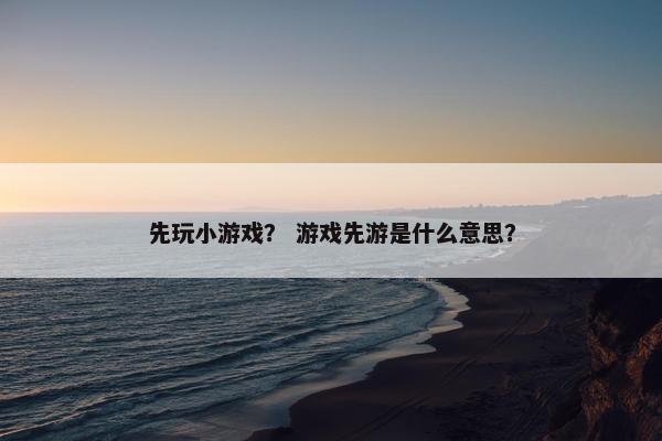 先玩小游戏？ 游戏先游是什么意思？