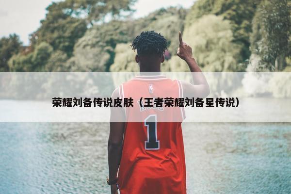 荣耀刘备传说皮肤（王者荣耀刘备星传说）