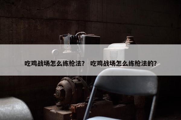 吃鸡战场怎么练枪法？ 吃鸡战场怎么练枪法的？
