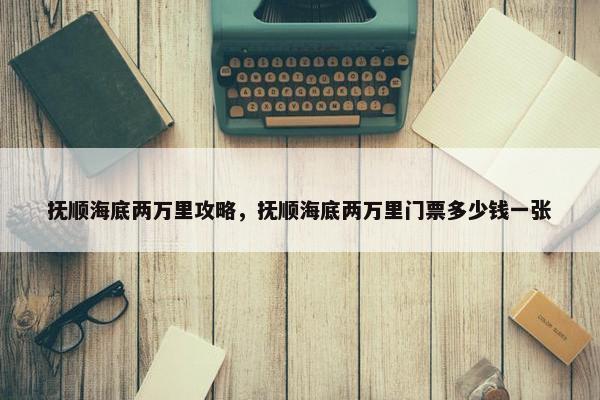 抚顺海底两万里攻略，抚顺海底两万里门票多少钱一张