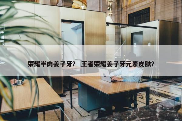 荣耀半肉姜子牙？ 王者荣耀姜子牙元素皮肤？
