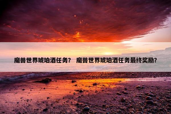 魔兽世界琥珀酒任务？ 魔兽世界琥珀酒任务最终奖励？