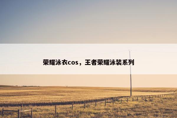 荣耀泳衣cos，王者荣耀泳装系列