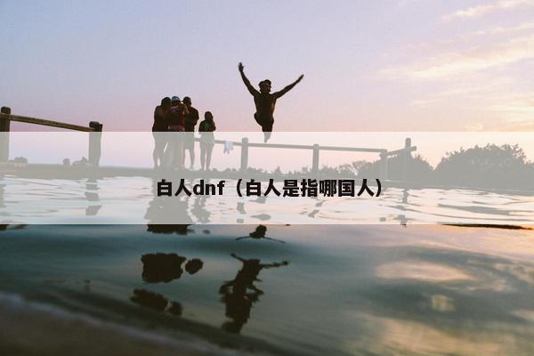 白人dnf（白人是指哪国人）