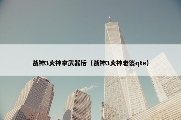 战神3火神拿武器后（战神3火神老婆qte）