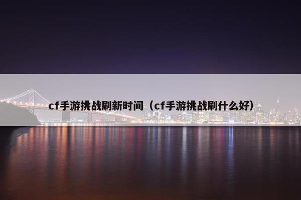 cf手游挑战刷新时间（cf手游挑战刷什么好）