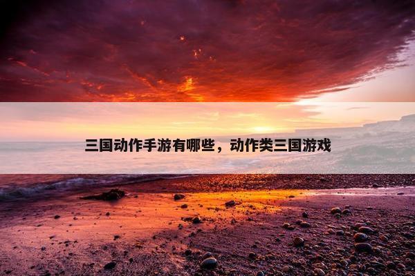 三国动作手游有哪些，动作类三国游戏