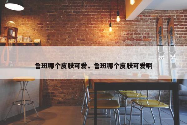 鲁班哪个皮肤可爱，鲁班哪个皮肤可爱啊