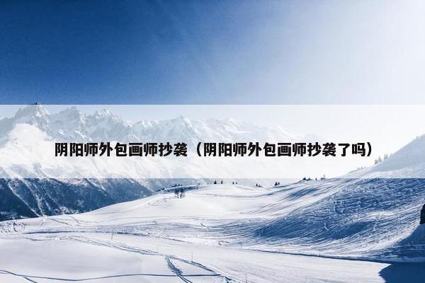 阴阳师外包画师抄袭（阴阳师外包画师抄袭了吗）