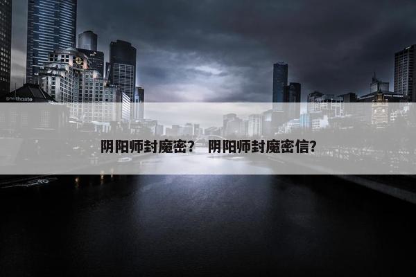 阴阳师封魔密？ 阴阳师封魔密信？