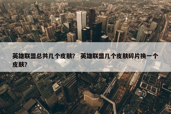 英雄联盟总共几个皮肤？ 英雄联盟几个皮肤碎片换一个皮肤？