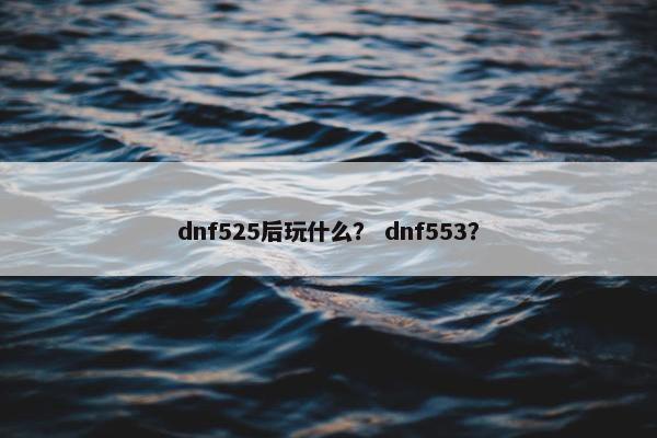 dnf525后玩什么？ dnf553？