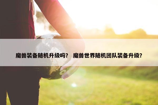 魔兽装备随机升级吗？ 魔兽世界随机团队装备升级？