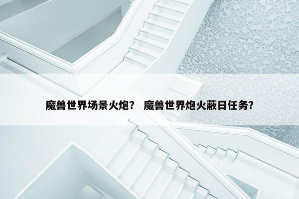 魔兽世界场景火炮？ 魔兽世界炮火蔽日任务？