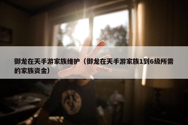 御龙在天手游家族维护（御龙在天手游家族1到6级所需的家族资金）