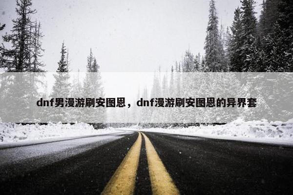 dnf男漫游刷安图恩，dnf漫游刷安图恩的异界套