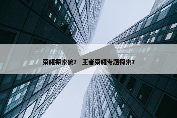 荣耀探索碗？ 王者荣耀专题探索？