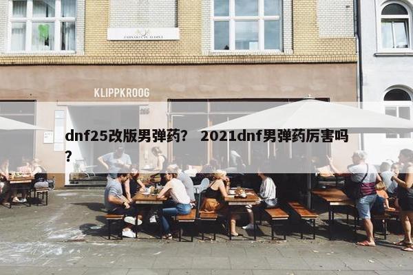 dnf25改版男弹药？ 2021dnf男弹药厉害吗？