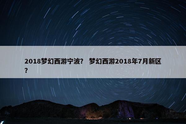 2018梦幻西游宁波？ 梦幻西游2018年7月新区？
