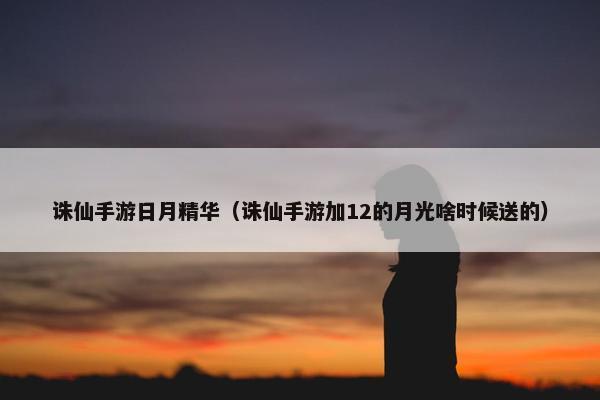 诛仙手游日月精华（诛仙手游加12的月光啥时候送的）