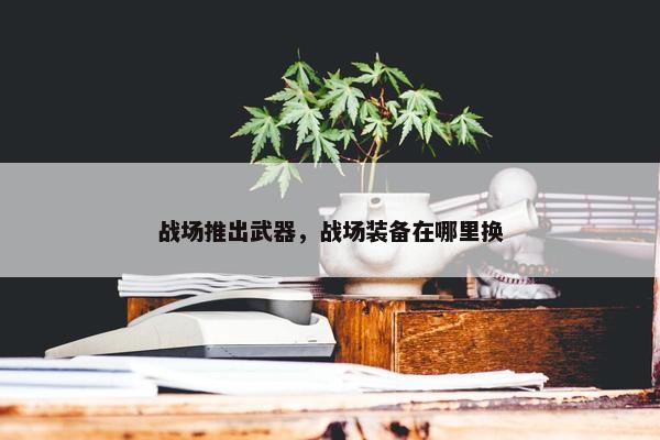 战场推出武器，战场装备在哪里换