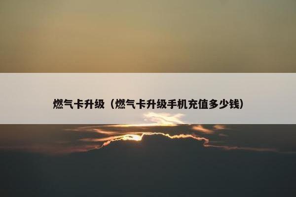 燃气卡升级（燃气卡升级手机充值多少钱）