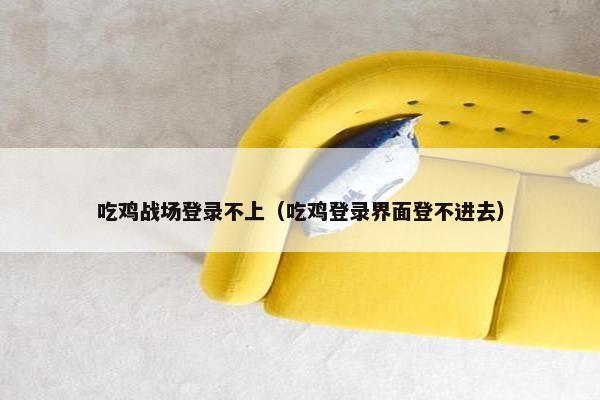 吃鸡战场登录不上（吃鸡登录界面登不进去）