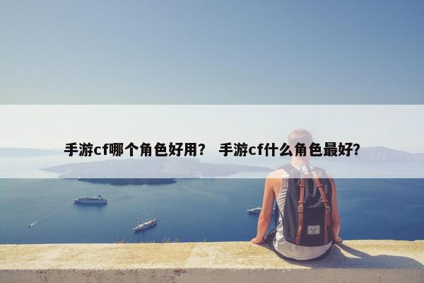 手游cf哪个角色好用？ 手游cf什么角色最好？