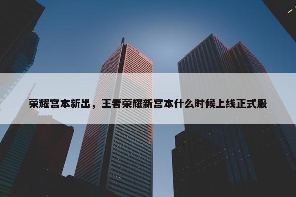 荣耀宫本新出，王者荣耀新宫本什么时候上线正式服