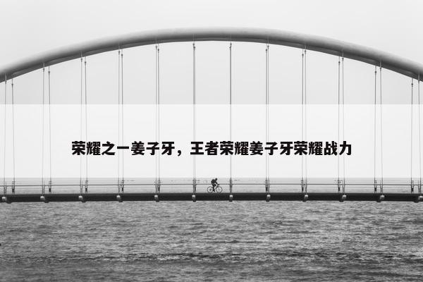荣耀之一姜子牙，王者荣耀姜子牙荣耀战力