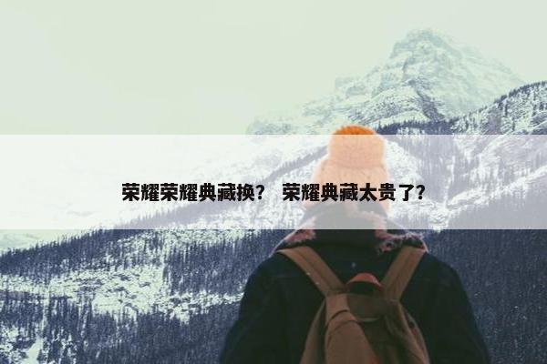 荣耀荣耀典藏换？ 荣耀典藏太贵了？