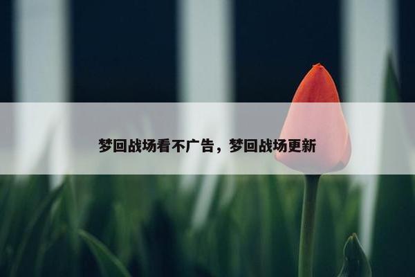 梦回战场看不广告，梦回战场更新