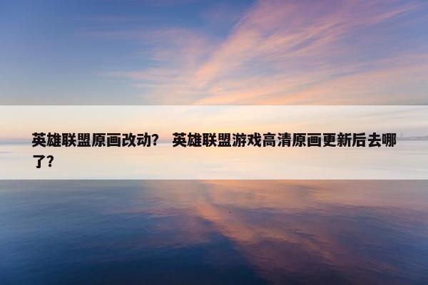 英雄联盟原画改动？ 英雄联盟游戏高清原画更新后去哪了？