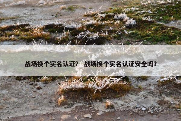 战场换个实名认证？ 战场换个实名认证安全吗？