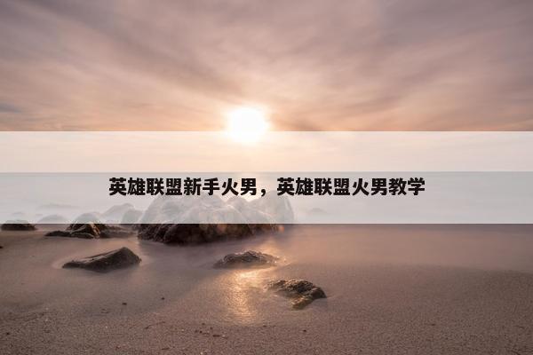 英雄联盟新手火男，英雄联盟火男教学