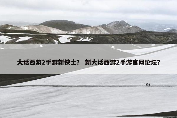 大话西游2手游新侠士？ 新大话西游2手游官网论坛？