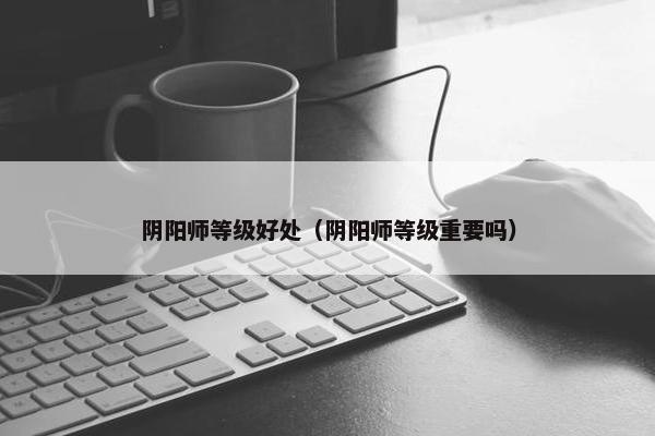 阴阳师等级好处（阴阳师等级重要吗）