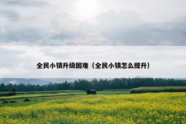 全民小镇升级困难（全民小镇怎么提升）