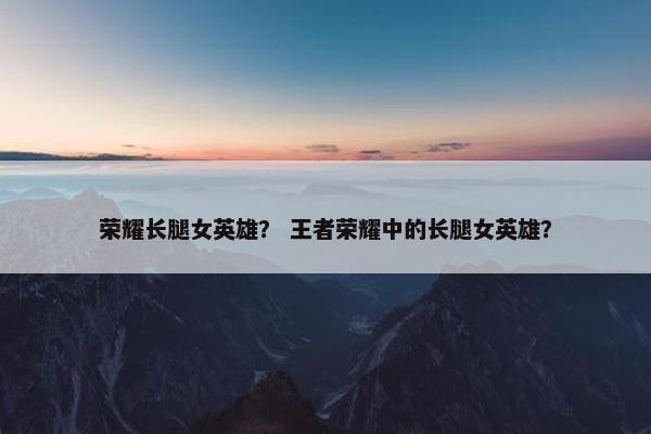 荣耀长腿女英雄？ 王者荣耀中的长腿女英雄？