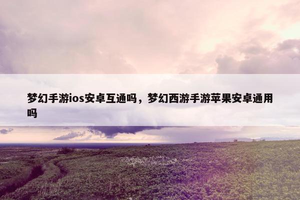 梦幻手游ios安卓互通吗，梦幻西游手游苹果安卓通用吗
